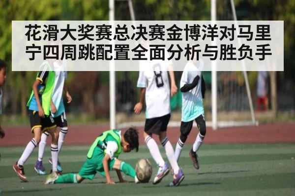 花滑大奖赛总决赛金博洋对马里宁四周跳配置全面分析与胜负手