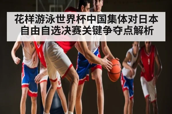 花样游泳世界杯中国集体对日本自由自选决赛关键争夺点解析